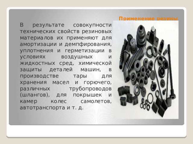 Применение резины В результате совокупности технических свойств резиновых материалов их применяют для амортизации и демпфирования, уплотнения и герметизации в условиях воздушных и жидкостных сред, химической защиты деталей машин, в производстве тары для хранения масел и горючего, различных трубопроводов (шлангов), для покрышек и камер колес самолетов, автотранспорта и т. д. 