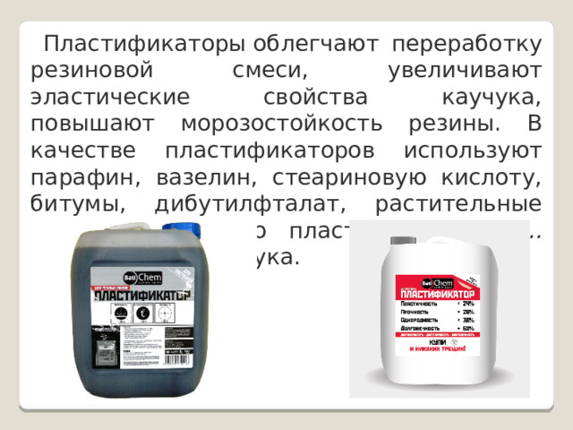  Пластификаторы облегчают переработку резиновой смеси, увеличивают эластические свойства каучука, повышают морозостойкость резины. В качестве пластификаторов используют парафин, вазелин, стеариновую кислоту, битумы, дибутилфталат, растительные масла. Количество пластификаторов  8…30%  от массы каучука. 