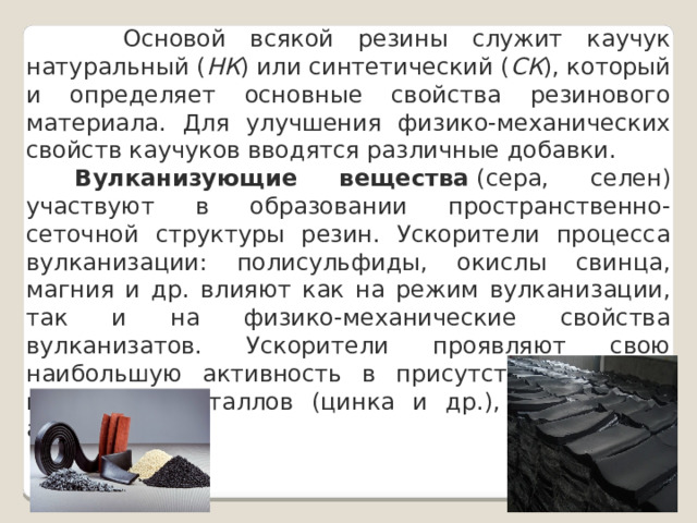  Основой всякой резины служит каучук натуральный ( НК ) или синтетический ( СК ), который и определяет основные свойства резинового материала. Для улучшения физико-механических свойств каучуков вводятся различные добавки.   Вулканизующие вещества  (сера, селен) участвуют в образовании пространственно-сеточной структуры резин. Ускорители процесса вулканизации: полисульфиды, окислы свинца, магния и др. влияют как на режим вулканизации, так и на физико-механические свойства вулканизатов. Ускорители проявляют свою наибольшую активность в присутствии окислов некоторых металлов (цинка и др.), называемых активаторами. 