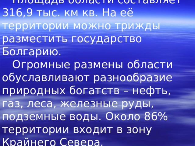  Площадь области составляет 316,9 тыс. км кв. На её территории можно трижды разместить государство Болгарию.  Огромные размены области обуславливают разнообразие природных богатств – нефть, газ, леса, железные руды, подземные воды. Около 86% территории входит в зону Крайнего Севера. 