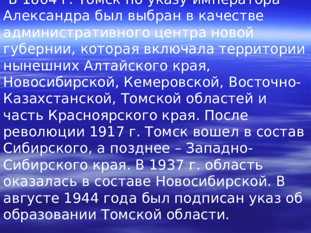  В 1804 г. Томск по указу императора Александра был выбран в качестве административного центра новой губернии, которая включала территории нынешних Алтайского края, Новосибирской, Кемеровской, Восточно-Казахстанской, Томской областей и часть Красноярского края. После революции 1917 г. Томск вошел в состав Сибирского, а позднее – Западно-Сибирского края. В 1937 г. область оказалась в составе Новосибирской. В августе 1944 года был подписан указ об образовании Томской области. 