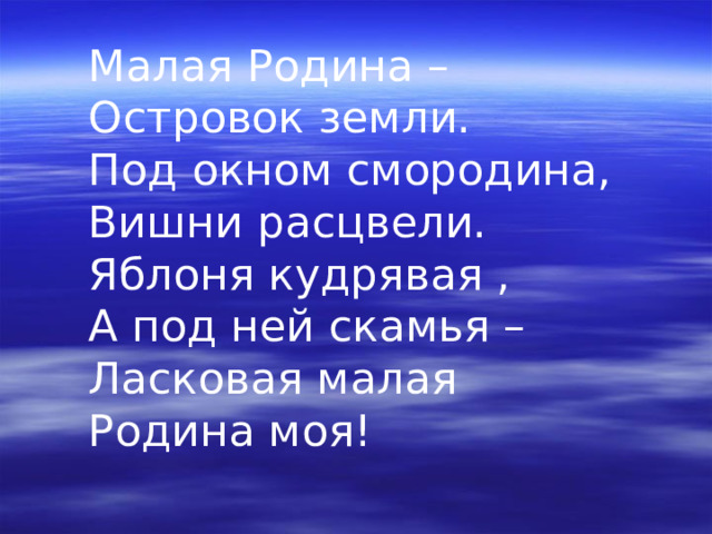 Малая Родина –  Островок земли.  Под окном смородина,  Вишни расцвели.  Яблоня кудрявая ,  А под ней скамья –  Ласковая малая  Родина моя! 