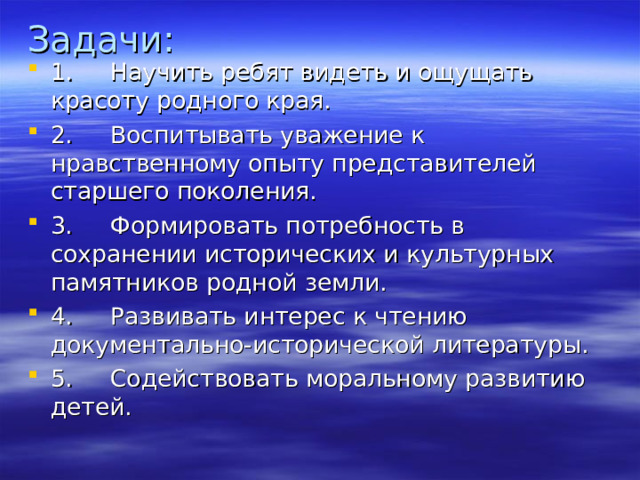 Задачи: 1.     Научить ребят видеть и ощущать красоту родного края. 2.     Воспитывать уважение к нравственному опыту представителей старшего поколения. 3.     Формировать потребность в сохранении исторических и культурных памятников родной земли. 4.     Развивать интерес к чтению документально-исторической литературы. 5.     Содействовать моральному развитию детей. 