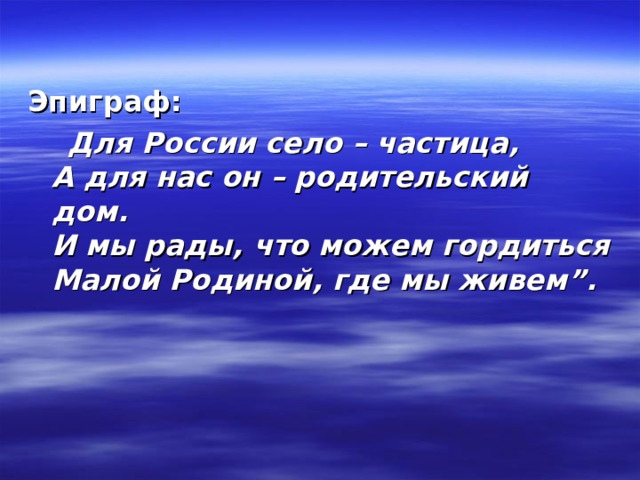    Эпиграф:  Для России село – частица,  А для нас он – родительский дом.  И мы рады, что можем гордиться  Малой Родиной, где мы живем”.  