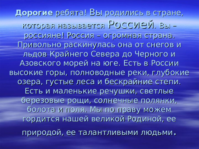  Дорогие ребята! Вы родились в стране, которая называется Россией . Вы – россияне! Россия – огромная страна. Привольно раскинулась она от снегов и льдов Крайнего Севера до Черного и Азовского морей на юге. Есть в России высокие горы, полноводные реки, глубокие озера, густые леса и бескрайние степи. Есть и маленькие речушки, светлые березовые рощи, солнечные полянки, болота и поля. Мы по праву можем гордится нашей великой Родиной, ее природой, ее талантливыми людьми .   