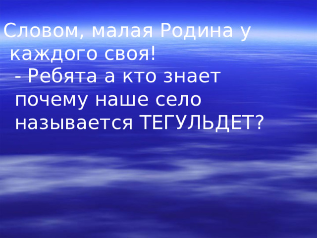 Словом, малая Родина у  каждого своя! - Ребята а кто знает почему наше село называется ТЕГУЛЬДЕТ ?  
