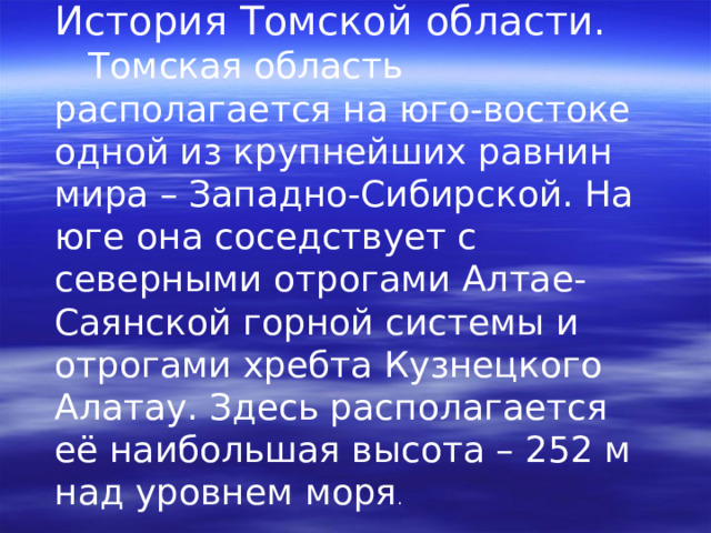 История Томской области.  Томская область располагается на юго-востоке одной из крупнейших равнин мира – Западно-Сибирской. На юге она соседствует с северными отрогами Алтае-Саянской горной системы и отрогами хребта Кузнецкого Алатау. Здесь располагается её наибольшая высота – 252 м над уровнем моря . 