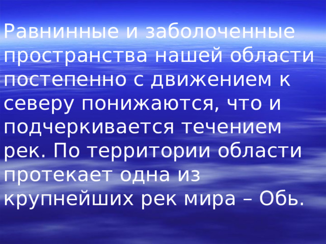 Равнинные и заболоченные пространства нашей области постепенно с движением к северу понижаются, что и подчеркивается течением рек. По территории области протекает одна из крупнейших рек мира – Обь. 