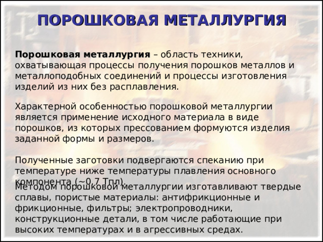 ПОРОШКОВАЯ МЕТАЛЛУРГИЯ Порошковая металлургия – область техники, охватывающая процессы получения порошков металлов и металлоподобных соединений и процессы изготовления изделий из них без расплавления. Характерной особенностью порошковой металлургии является применение исходного материала в виде порошков, из которых прессованием формуются изделия заданной формы и размеров. Полученные заготовки подвергаются спеканию при температуре ниже температуры плавления основного компонента (~ 0,7 Тпл ) . Методом порошковой металлургии изготавливают твердые сплавы, пористые материалы: антифрикционные и фрикционные, фильтры; электропроводники, конструкционные детали, в том числе работающие при высоких температурах и в агрессивных средах. 
