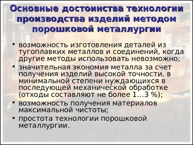 Основные достоинства технологии производства изделий методом порошковой металлургии возможность изготовления деталей из тугоплавких металлов и соединений, когда другие методы использовать невозможно; значительная экономия металла за счет получения изделий высокой точности, в минимальной степени нуждающихся в последующей механической обработке (отходы составляют не более 1…3 %); возможность получения материалов максимальной чистоты; простота технологии порошковой металлургии. 