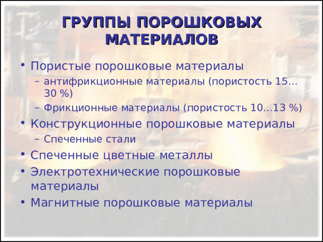 ГРУППЫ ПОРОШКОВЫХ МАТЕРИАЛОВ Пористые порошковые материалы антифрикционные материалы (пористость 15…30 %) Фрикционные материалы (пористость 10…13 %) антифрикционные материалы (пористость 15…30 %) Фрикционные материалы (пористость 10…13 %) Конструкционные порошковые материалы Спеченные стали Спеченные стали Спеченные цветные металлы Электротехнические порошковые материалы Магнитные порошковые материалы 