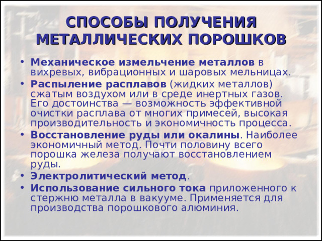 СПОСОБЫ ПОЛУЧЕНИЯ МЕТАЛЛИЧЕСКИХ ПОРОШКОВ Механическое измельчение металлов в вихревых, вибрационных и шаровых мельницах. Распыление расплавов (жидких металлов) сжатым воздухом или в среде инертных газов. Его достоинства — возможность эффективной очистки расплава от многих примесей, высокая производительность и экономичность процесса. Восстановление руды или окалины . Наиболее экономичный метод. Почти половину всего порошка железа получают восстановлением руды. Электролитический метод . Использование сильного тока приложенного к стержню металла в вакууме. Применяется для производства порошкового алюминия. 