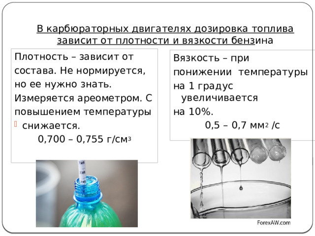 В карбюраторных двигателях дозировка топлива зависит от плотности и вязкости бенз ина Плотность – зависит от состава. Не нормируется, но ее нужно знать. Измеряется ареометром. С повышением температуры снижается. 0,700 – 0,755 г/см 3 Вязкость – при понижении температуры на 1 градус увеличивается на 10%. 0,5 – 0,7 мм 2 /с 
