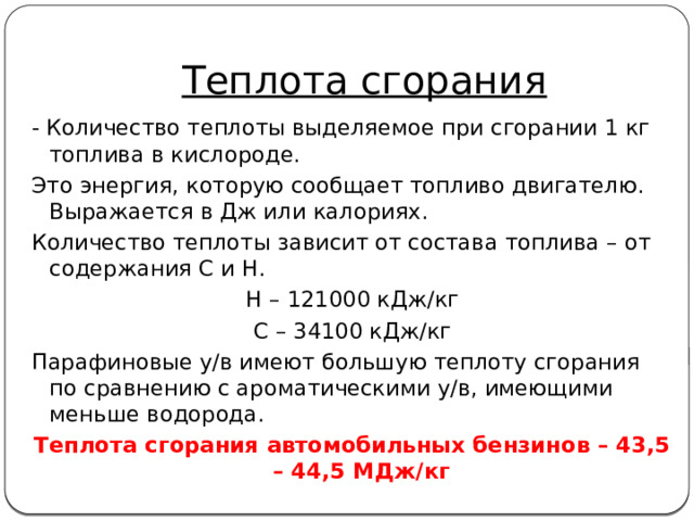 Теплота сгорания - Количество теплоты выделяемое при сгорании 1 кг топлива в кислороде. Это энергия, которую сообщает топливо двигателю. Выражается в Дж или калориях. Количество теплоты зависит от состава топлива – от содержания С и Н. Н – 121000 кДж/кг С – 34100 кДж/кг Парафиновые у/в имеют большую теплоту сгорания по сравнению с ароматическими у/в, имеющими меньше водорода. Теплота сгорания автомобильных бензинов – 43,5 – 44,5 МДж/кг 