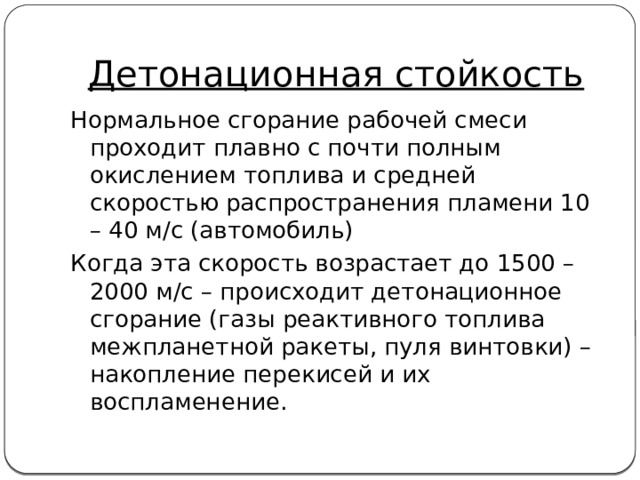 Детонационная стойкость Нормальное сгорание рабочей смеси проходит плавно с почти полным окислением топлива и средней скоростью распространения пламени 10 – 40 м/с (автомобиль) Когда эта скорость возрастает до 1500 – 2000 м/с – происходит детонационное сгорание (газы реактивного топлива межпланетной ракеты, пуля винтовки) – накопление перекисей и их воспламенение. 