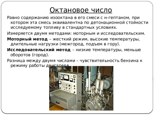 Октановое число Равно содержанию изооктана в его смеси с н-гептаном, при котором эта смесь эквивалентна по детонационной стойкости исследуемому топливу в стандартных условиях. Измеряется двумя методами: моторным и исследовательским. Моторный метод – жесткий режим, высокие температуры, длительные нагрузки (межгород, подъем в гору). Исследовательский метод – низкие температуры, меньше оборотов (город). Разница между двумя числами – чувствительность бензина к режиму работы двигателя 