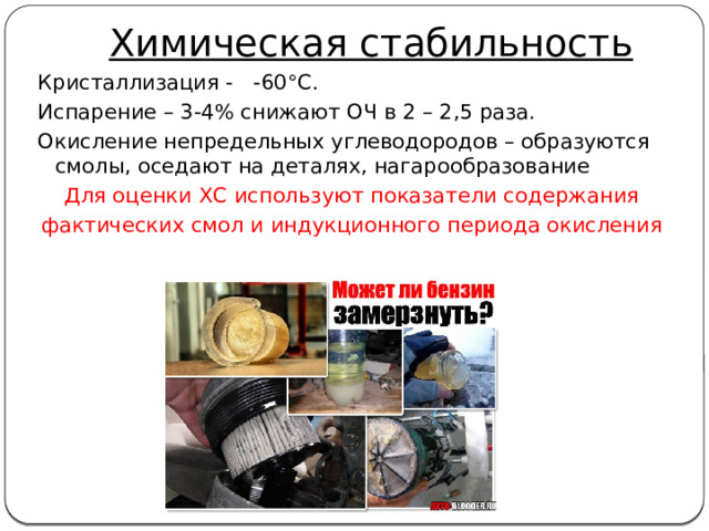 Химическая стабильность Кристаллизация - -60°С. Испарение – 3-4% снижают ОЧ в 2 – 2,5 раза. Окисление непредельных углеводородов – образуются смолы, оседают на деталях, нагарообразование Для оценки ХС используют показатели содержания фактических смол и индукционного периода окисления 
