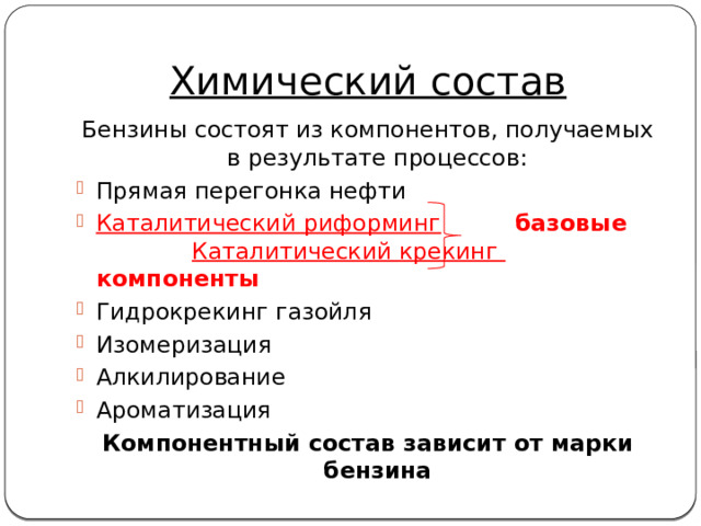 Химический состав Бензины состоят из компонентов, получаемых в результате процессов: Прямая перегонка нефти Каталитический риформинг  базовые  Каталитический крекинг  компоненты Гидрокрекинг газойля Изомеризация Алкилирование Ароматизация Компонентный состав зависит от марки бензина 