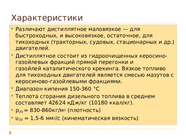 Характеристики Различают дистиллятное маловязкое — для быстроходных, и высоковязкое, остаточное, для тихоходных (тракторных, судовых, стационарных и др.) двигателей. Дистиллятное состоит из гидроочищенных керосино-газойлевых фракций прямой перегонки и газойлей каталитического крекинга. Вязкое топливо для тихоходных двигателей является смесью мазутов с керосиново-газойлевыми фракциями. Диапазон кипения 150-360 °С Теплота сгорания дизельного топлива в среднем составляет 42624 кДж/кг (10180 ккал/кг). ρ 20 = 830-860кг/м 3 (плотность) υ 20 = 1,5-6 мм 2 /с (кинематическая вязкость) 