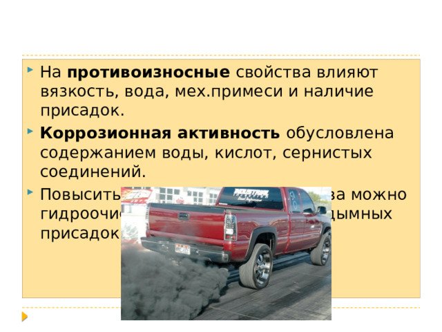 На противоизносные свойства влияют вязкость, вода, мех.примеси и наличие присадок. Коррозионная активность обусловлена содержанием воды, кислот, сернистых соединений. Повысить экологические свойства можно гидроочисткой и введением антидымных присадок. 