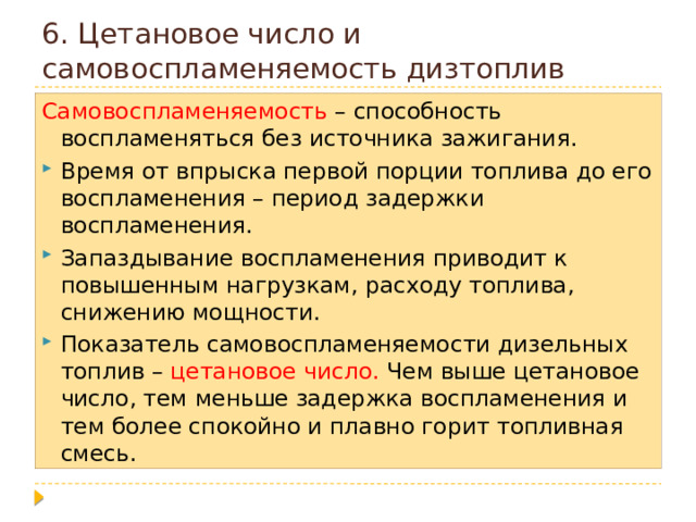 6. Цетановое число и самовоспламеняемость дизтоплив Самовоспламеняемость – способность воспламеняться без источника зажигания. Время от впрыска первой порции топлива до его воспламенения – период задержки воспламенения. Запаздывание воспламенения приводит к повышенным нагрузкам, расходу топлива, снижению мощности. Показатель самовоспламеняемости дизельных топлив – цетановое число. Чем выше цетановое число, тем меньше задержка воспламенения и тем более спокойно и плавно горит топливная смесь. 