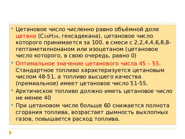 Цетановое число численно равно объёмной доле цетана (С 16 Н 34 , гексадекана), цетановое число которого принимается за 100, в смеси с 2,2,4,4,6,8,8-гептаметилнонаном или изоцетаном (цетановое число которого, в свою очередь, равно 0) Оптимальное значение цетанового числа 45 – 55. Стандартное топливо характеризуется цетановым числом 48-51, а топливо высшего качества (премиальное) имеет цетановое число 51-55. Арктическое топливо должно иметь цетановое число не менее 40 При цетановом числе больше 60 снижается полнота сгорания топлива, возрастает дымность выхлопных газов, повышается расход топлива. 