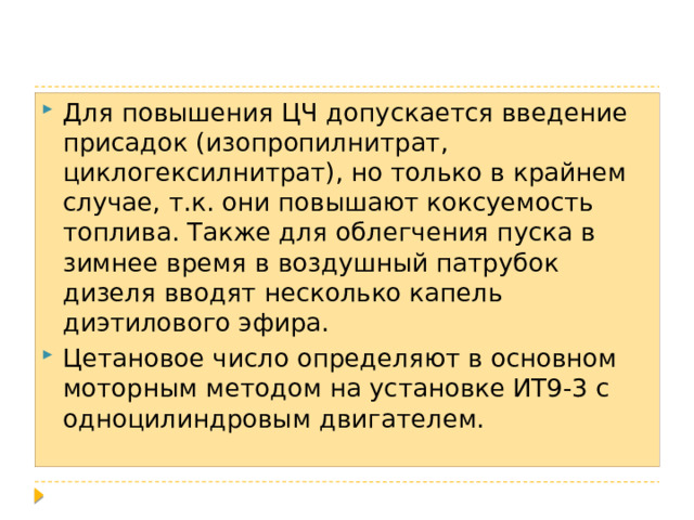 Для повышения ЦЧ допускается введение присадок (изопропилнитрат, циклогексилнитрат), но только в крайнем случае, т.к. они повышают коксуемость топлива. Также для облегчения пуска в зимнее время в воздушный патрубок дизеля вводят несколько капель диэтилового эфира. Цетановое число определяют в основном моторным методом на установке ИТ9-3 с одноцилиндровым двигателем. 