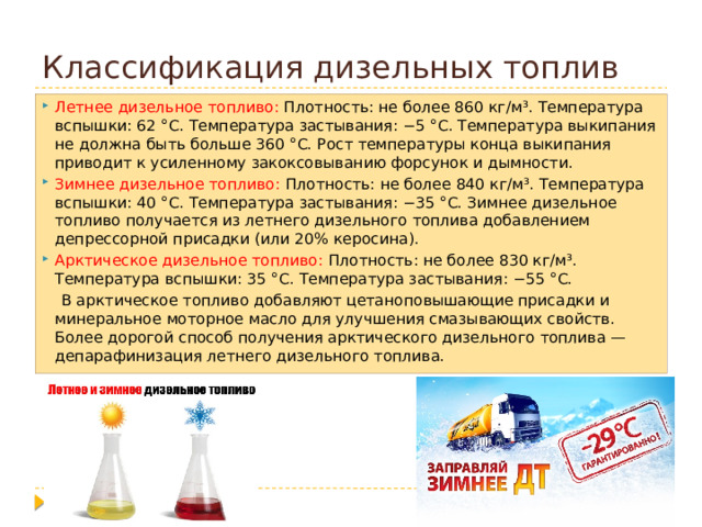 Классификация дизельных топлив Летнее дизельное топливо: Плотность: не более 860 кг/м³. Температура вспышки: 62 °C. Температура застывания: −5 °C. Температура выкипания не должна быть больше 360 °C. Рост температуры конца выкипания приводит к усиленному закоксовыванию форсунок и дымности. Зимнее дизельное топливо: Плотность: не более 840 кг/м³. Температура вспышки: 40 °C. Температура застывания: −35 °C. Зимнее дизельное топливо получается из летнего дизельного топлива добавлением депрессорной присадки (или 20% керосина). Арктическое дизельное топливо: Плотность: не более 830 кг/м³. Температура вспышки: 35 °C. Температура застывания: −55 °C.  В арктическое топливо добавляют цетаноповышающие присадки и минеральное моторное масло для улучшения смазывающих свойств. Более дорогой способ получения арктического дизельного топлива — депарафинизация летнего дизельного топлива. 