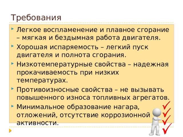 Требования Легкое воспламенение и плавное сгорание – мягкая и бездымная работа двигателя. Хорошая испаряемость – легкий пуск двигателя и полнота сгорания. Низкотемпературные свойства – надежная прокачиваемость при низких температурах. Противоизносные свойства – не вызывать повышенного износа топливных агрегатов. Минимальное образование нагара, отложений, отсутствие коррозионной активности. 