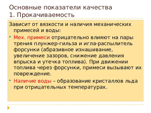 Основные показатели качества  1. Прокачиваемость Зависит от вязкости и наличия механических примесей и воды: Мех. примеси отрицательно влияют на пары трения плунжер-гильза и игла-распылитель форсунки (абразивное изнашивание, увеличение зазоров, снижение давления впрыска и утечка топлива). При движении топлива через форсунки, примеси вызывают их повреждение. Наличие воды – образование кристаллов льда при отрицательных температурах. 