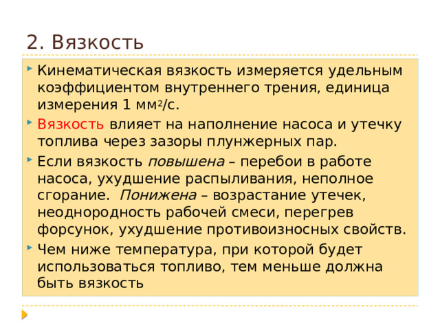 2. Вязкость Кинематическая вязкость измеряется удельным коэффициентом внутреннего трения, единица измерения 1 мм 2 /с. Вязкость влияет на наполнение насоса и утечку топлива через зазоры плунжерных пар. Если вязкость повышена – перебои в работе насоса, ухудшение распыливания, неполное сгорание. Понижена – возрастание утечек, неоднородность рабочей смеси, перегрев форсунок, ухудшение противоизносных свойств. Чем ниже температура, при которой будет использоваться топливо, тем меньше должна быть вязкость 