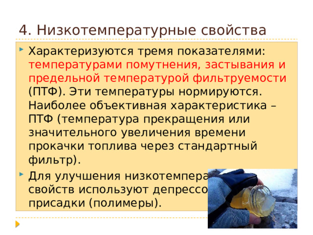 4. Низкотемпературные свойства Характеризуются тремя показателями: температурами помутнения, застывания и предельной температурой фильтруемости (ПТФ). Эти температуры нормируются. Наиболее объективная характеристика – ПТФ (температура прекращения или значительного увеличения времени прокачки топлива через стандартный фильтр). Для улучшения низкотемпературных свойств используют депрессорные присадки (полимеры).  