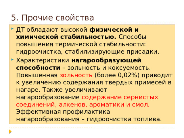 5. Прочие свойства ДТ обладают высокой физической и химической стабильностью. Способы повышения термической стабильности: гидроочистка, стабилизирующие присадки. Характеристики нагарообразующей способности – зольность и коксуемость. Повышенная зольность (более 0,02%) приводит к увеличению содержания твердых примесей в нагаре. Также увеличивают нагарообразование содержание сернистых соединений, алкенов, ароматики и смол. Эффективная профилактика нагарообразования – гидроочистка топлива. 