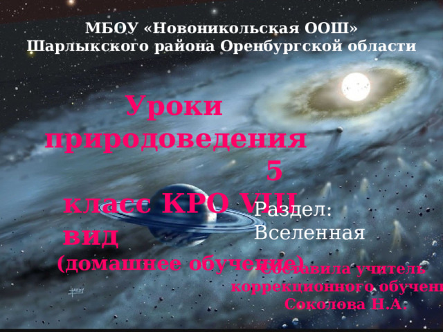 МБОУ «Новоникольская ООШ» Шарлыкского района Оренбургской области Уроки природоведения 5 класс КРО VIII вид (домашнее обучение)   Раздел: Вселенная Составила учитель коррекционного обучения Соколова Н.А. 