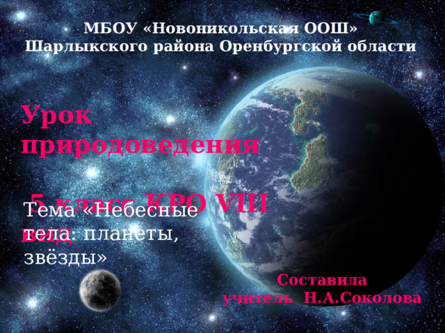 МБОУ «Новоникольская ООШ» Шарлыкского района Оренбургской области Урок природоведения  5 класс КРО VIII вид Тема «Небесные тела: планеты, звёзды» Составила учитель Н.А.Соколова 