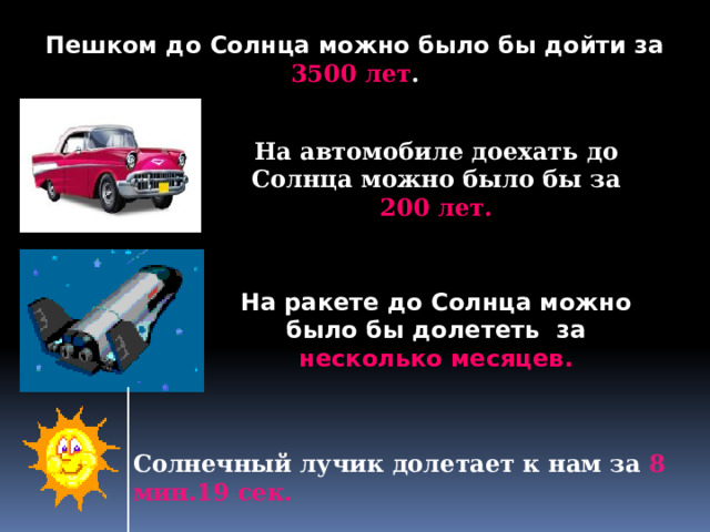Пешком до Солнца можно было бы дойти за 3500 лет . На автомобиле доехать до Солнца можно было бы за 200 лет. На ракете до Солнца можно было бы долететь за несколько месяцев. Солнечный лучик долетает к нам за 8 мин.19 сек. 