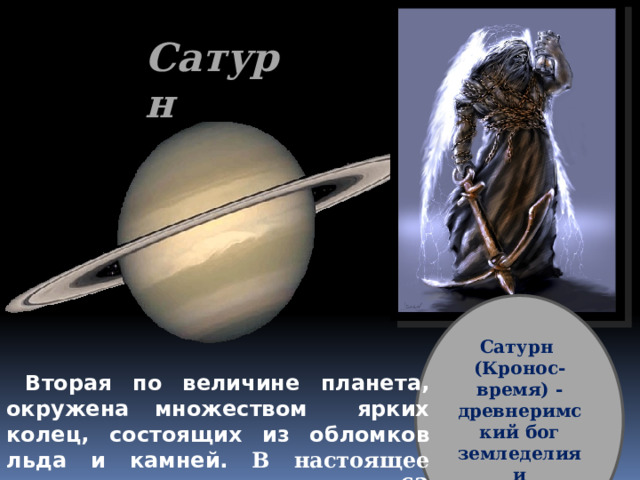 Сатурн Сатурн (Кронос- время) -древнеримский бог земледелия и плодородия  Вторая по величине планета, окружена множеством ярких колец, состоящих из обломков льда и камней. В настоящее время у планеты насчитано 62 спутника . 