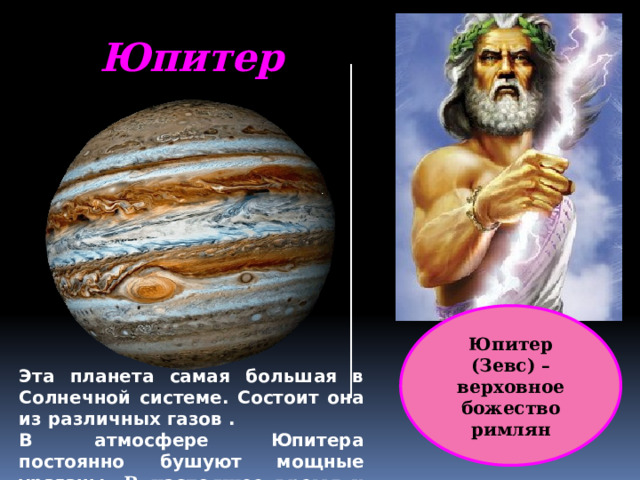 Юпитер Юпитер (Зевс) – верховное божество римлян Эта планета самая большая в Солнечной системе. Состоит она из различных газов . В атмосфере Юпитера постоянно бушуют мощные ураганы. В настоящее время у планеты насчитано 67 спутников 