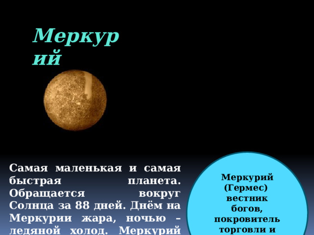 Меркурий Меркурий (Гермес)  вестник богов, покровитель торговли и путешественников Самая маленькая и самая быстрая планета. Обращается вокруг Солнца за 88 дней. Днём на Меркурии жара, ночью – ледяной холод.  Меркурий не имеет естественных спутников. 