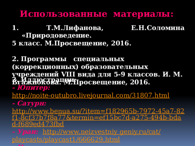 Использованные материалы: 1. Т.М.Лифанова, Е.Н.Соломина «Природоведение. 5 класс. М.Просвещение, 2016.  2. Программы специальных (коррекционных) образовательных учреждений VIII вида для 5-9 классов. И. М. Бгажнокова. М.Просвещение, 2016.  3. Иллюстрации: - Юпитер: http://noite-outubro.livejournal.com/31807.html - Сатурн:  http://www.benua.su/?item=f182965b-7972-45a7-82f1-8cf37b7f8a77&termin=ef15bc7d-a275-494b-bdad-f689ed473fbd - Уран: http://www.neizvestniy geniy.ru / cat / playcasts /playcast1/666629.html - Нептун: http://www.fabrikaglamura.ru/forum/t32507,1-a.htm 