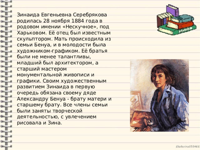 Зинаида Евгеньевна Серебрякова родилась 28 ноября 1884 года в родовом имении «Нескучное», под Харьковом. Её отец был известным скульптором. Мать происходила из семьи Бенуа, и в молодости была художником-графиком. Её братья были не менее талантливы, младший был архитектором, а старший мастером монументальной живописи и графики. Своим художественным развитием Зинаида в первую очередь обязана своему дяде Александру Бенуа - брату матери и старшему брату.  Все члены семьи были заняты творческой деятельностью, с увлечением рисовала и Зина. 