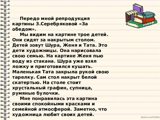 Передо мной репродукция картины З.Серебряковой «За обедом». Мы видим на картине трое детей. Они сидят за накрытым столом. Детей зовут Шура, Женя и Тата. Это дети художницы. Она нарисовала свою семью. На картине Женя пью воду из стакана. Шура уже взял ложку и приготовился кушать. Маленькая Тата закрыла рукой свою тарелку. Сам стол накрыт белой скатертью. На столе стоит хрустальный графин, супница, румяные булочки. Мне понравилась эта картина своими спокойными красками и семейной атмосферой. Заметно, что художница любит своих детей. 