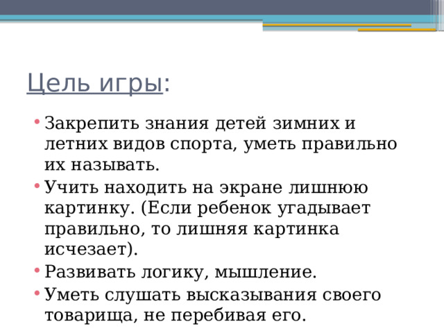 Цель игры : Закрепить знания детей зимних и летних видов спорта, уметь правильно их называть. Учить находить на экране лишнюю картинку. (Если ребенок угадывает правильно, то лишняя картинка исчезает). Развивать логику, мышление. Уметь слушать высказывания своего товарища, не перебивая его. 