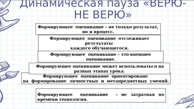 Динамическая пауза «ВЕРЮ-НЕ ВЕРЮ» Формирующее оценивание – не только результат, но и процесс. Формирующее оценивание отслеживает результаты каждого обучающегося. Формирующее оценивание – это внешнее оценивание.  Формирующее оценивание может использоваться на разных этапах урока. Формирующее оценивание ориентировано на формирование личностных и метапредметных умений. Формирующее оценивание - не затратная по времени технология. 