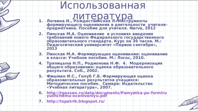Использованная литература Логвина И., Рождественская Л. Инструменты формирующего оценивания в деятельности учителя-предметника. Пособие для учителя. Narva , 2012 Пинская М.А. Оценивание в условиях введения требований нового Федерального государственного образовательного стандарта. Курс на 36 часов. М.: Педагогический университет «Первое сентября», 2013 Пинская М.А. Формирующее оценивание: оценивание в классе: Учебное пособие. М.: Логос, 2010. Тряпицына Н.П., Родионова Н.Ф. 4. Модернизация общего образования: оценка образовательного результата. Спб., 2002. Фишман И.С., Голуб Г.Б. Формирующая оценка образовательных результатов учащихся: Методическое пособие. Самара: Издательство «Учебная литература», 2007. http://tgassan.ru/data/documents/Pamyatka-po-formiruyushchemu-ocenivaniyu.pdf http://tspatrik.blogspot.ru/  