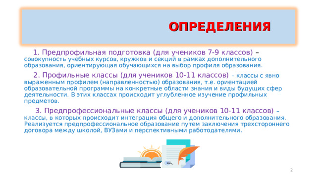  ОПРЕДЕЛЕНИЯ   1. Предпрофильная подготовка (для учеников 7-9 классов) – совокупность учебных курсов, кружков и секций в рамках дополнительного образования, ориентирующая обучающихся на выбор профиля образования.  2. Профильные классы (для учеников 10-11 классов) – классы с явно выраженным профилем (направленностью) образования, т.е. ориентацией образовательной программы на конкретные области знания и виды будущих сфер деятельности. В этих классах происходит углубленное изучение профильных предметов.  3. Предпрофессиональные классы (для учеников 10-11 классов) – классы, в которых происходит интеграция общего и дополнительного образования. Реализуется предпрофессиональное образование путем заключения трехстороннего договора между школой, ВУЗами и перспективными работодателями. 2 