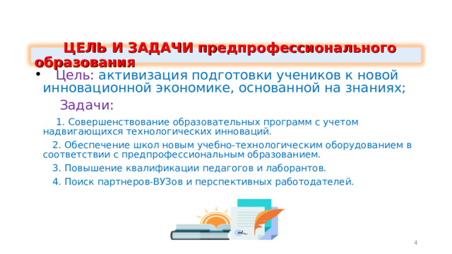  ЦЕЛЬ И ЗАДАЧИ предпрофессионального образования  Цель: активизация подготовки учеников к новой инновационной экономике, основанной на знаниях;  Задачи:  1. Совершенствование образовательных программ с учетом надвигающихся технологических инноваций.  2. Обеспечение школ новым учебно-технологическим оборудованием в соответствии с предпрофессиональным образованием.  3. Повышение квалификации педагогов и лаборантов.  4. Поиск партнеров-ВУЗов и перспективных работодателей. 4 