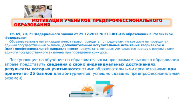  МОТИВАЦИЯ УЧЕНИКОВ ПРЕДПРОФЕССИОНАЛЬНОГО ОБРАЗОВАНИЯ  Ст. 69, 70, 71 Федерального закона от 29.12.2012 № 273-ФЗ «Об образовании в Российской Федерации»  Образовательные организации имеют право проводить по предметам, по которым не проводится единый государственный экзамен, дополнительные вступительные испытания творческой и (или) профессиональной направленности ,  результаты которых учитываются наряду с результатами единого государственного экзамена при проведении конкурса.  Поступающие на обучение по образовательным программам высшего образования вправе представить сведения о своих  индивидуальных достижениях , результаты которых учитываются этими образовательными организациями при приеме (до 25 баллов для абитуриентов, успешно сдавших предпрофессиональный экзамен). 7 