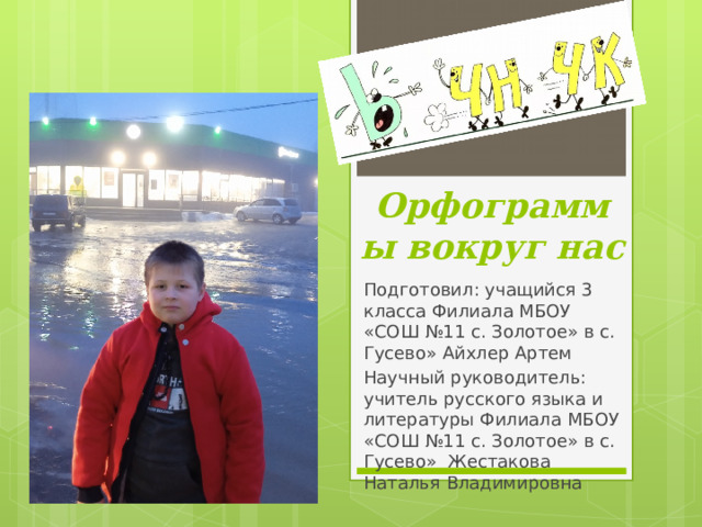Орфограммы вокруг нас Подготовил: учащийся 3 класса Филиала МБОУ «СОШ №11 с. Золотое» в с. Гусево» Айхлер Артем Научный руководитель: учитель русского языка и литературы Филиала МБОУ «СОШ №11 с. Золотое» в с. Гусево» Жестакова Наталья Владимировна 