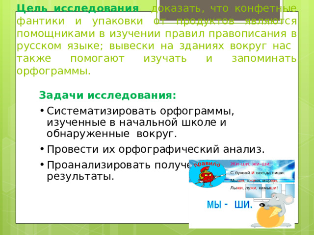     Цель исследования  д оказать, что конфетные фантики и упаковки от продуктов являются помощниками в изучении правил правописания в русском языке; вывески на зданиях вокруг нас также помогают изучать и запоминать орфограммы. Задачи исследования: Систематизировать орфограммы, изученные в начальной школе и обнаруженные вокруг. Провести их орфографический анализ. Проанализировать полученные результаты. 